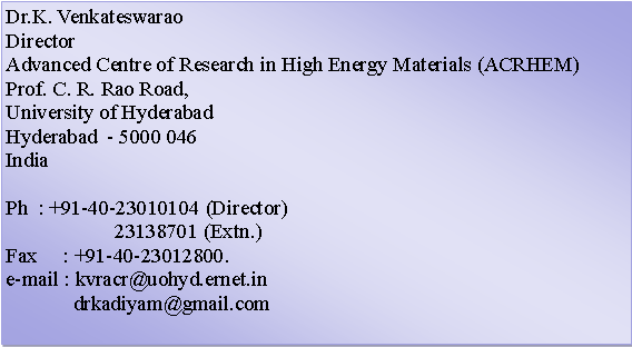 Text Box: Dr.K. VenkateswaraoDirectorAdvanced Centre of Research in High Energy Materials (ACRHEM)Prof. C. R. Rao Road,University of HyderabadHyderabad  - 5000 046IndiaPh  : +91-40-23010104 (Director)                     23138701 (Extn.)Fax     : +91-40-23012800.e-mail : kvracr@uohyd.ernet.in              drkadiyam@gmail.com